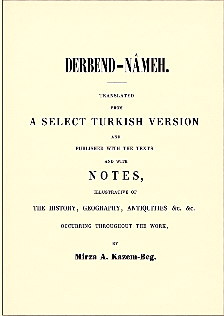 Kazem-Beg, Mirza A. Derbend-Nâmeh. Translated from a select Turkish version and published with the texts and with notes, illustrative of the history, geography, antiquities &c. &c. occurring throughout the work / by Mirza A. Kazem-Beg. -  St. Petersburg: de l’Imprimerie de l’Académie Impériale des Sciences, 1851. - 245 p.